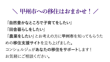 「田舎暮らしがしたい」「地方で農業を始めたい」そんな方のために、甲州市が移住応援プロジェクトを立ち上げました。このサイトは、移住を考えるあなたに甲州市を知ってもらい、より甲州市を好きになってもらうためのサイトです。